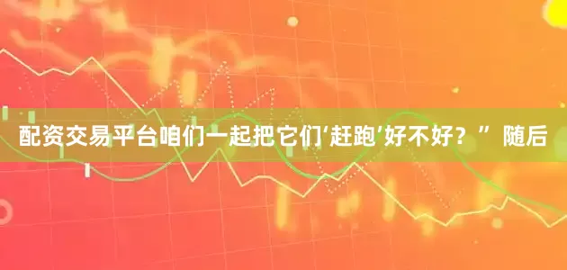 配资交易平台咱们一起把它们‘赶跑’好不好？” 随后